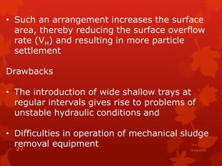 • Such an arrangement increases the surface
area, thereby reducing the surface overflow
rate (VH) and resulting in more particle
settlement
Drawbacks
• The introduction of wide shallow trays at
regular intervals gives rise to problems of
unstable hydraulic conditions and
• Difficulties in operation of mechanical sludge
removal equipment
4/14/202027
 