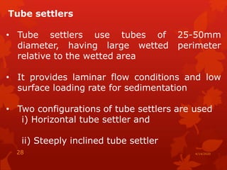 Tube settlers
• Tube settlers use tubes of 25-50mm
diameter, having large wetted perimeter
relative to the wetted area
• It provides laminar flow conditions and low
surface loading rate for sedimentation
• Two configurations of tube settlers are used
i) Horizontal tube settler and
ii) Steeply inclined tube settler
4/14/202028
 