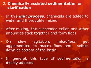 2. Chemically assisted sedimentation or
clarification
• In this unit process, chemicals are added to
water and thoroughly mixed
• After mixing, the suspended solids and other
impurities stick together and form flocs
• On slow agitation, microflocs get
agglomerated to macro flocs and settles
down at bottom of the basin
• In general, this type of sedimentation is
mostly adopted
4/14/20205
 