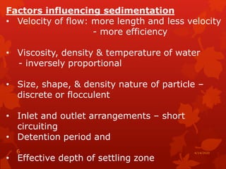 Factors influencing sedimentation
• Velocity of flow: more length and less velocity
- more efficiency
• Viscosity, density & temperature of water
- inversely proportional
• Size, shape, & density nature of particle –
discrete or flocculent
• Inlet and outlet arrangements – short
circuiting
• Detention period and
• Effective depth of settling zone
4/14/20206
 