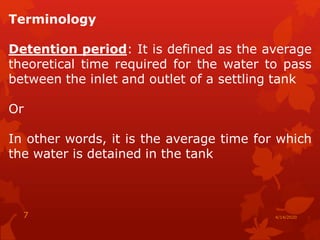 Terminology
Detention period: It is defined as the average
theoretical time required for the water to pass
between the inlet and outlet of a settling tank
Or
In other words, it is the average time for which
the water is detained in the tank
4/14/20207
 