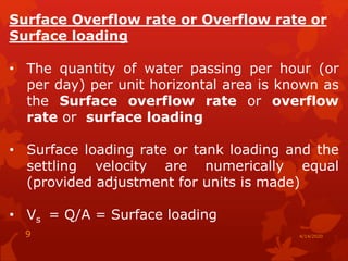 Surface Overflow rate or Overflow rate or
Surface loading
• The quantity of water passing per hour (or
per day) per unit horizontal area is known as
the Surface overflow rate or overflow
rate or surface loading
• Surface loading rate or tank loading and the
settling velocity are numerically equal
(provided adjustment for units is made)
• Vs = Q/A = Surface loading
4/14/20209
 