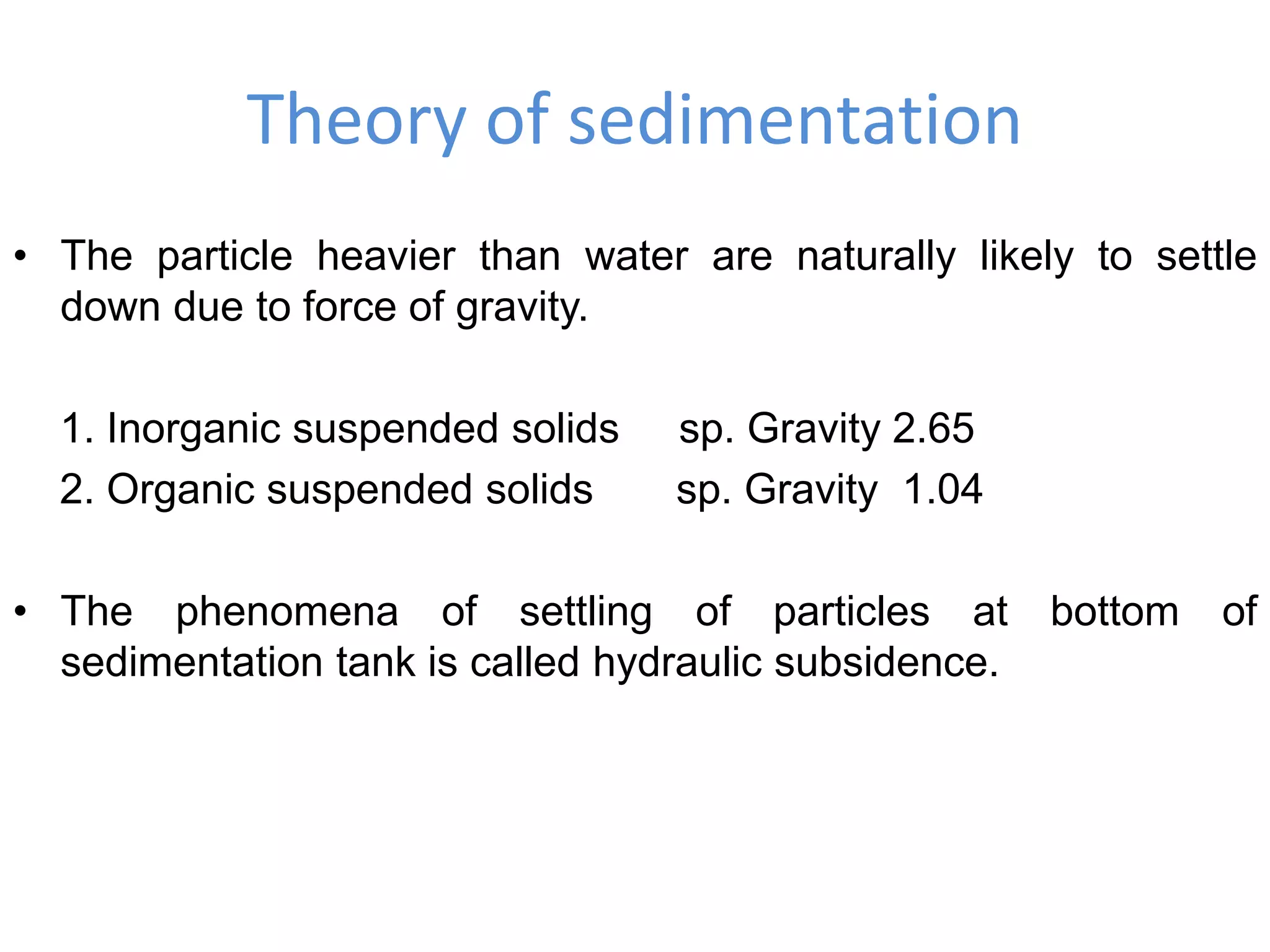 Theory of sedimentation
• The particle heavier than water are naturally likely to settle
down due to force of gravity.
1. Inorganic suspended solids sp. Gravity 2.65
2. Organic suspended solids sp. Gravity 1.04
• The phenomena of settling of particles at bottom of
sedimentation tank is called hydraulic subsidence.
 