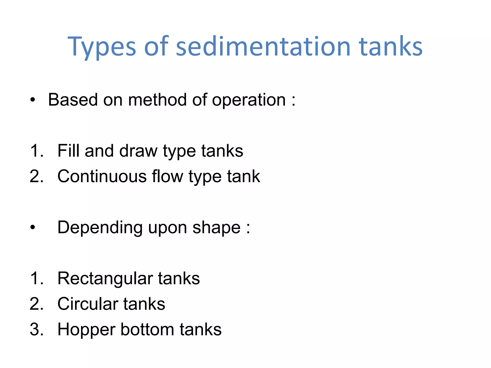 Types of sedimentation tanks
• Based on method of operation :
1. Fill and draw type tanks
2. Continuous flow type tank
• Depending upon shape :
1. Rectangular tanks
2. Circular tanks
3. Hopper bottom tanks
 