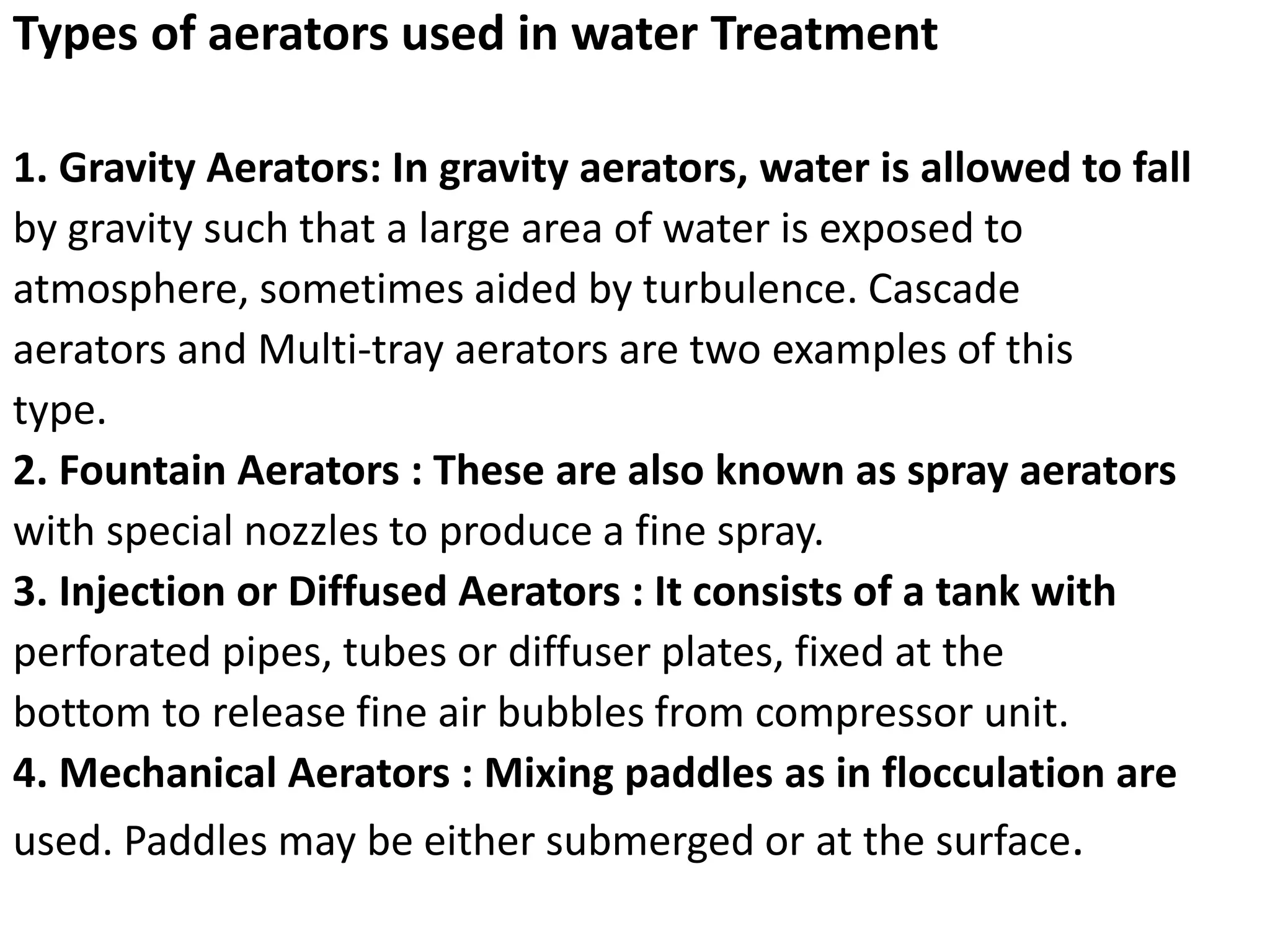 Types of aerators used in water Treatment
1. Gravity Aerators: In gravity aerators, water is allowed to fall
by gravity such that a large area of water is exposed to
atmosphere, sometimes aided by turbulence. Cascade
aerators and Multi‐tray aerators are two examples of this
type.
2. Fountain Aerators : These are also known as spray aerators
with special nozzles to produce a fine spray.
3. Injection or Diffused Aerators : It consists of a tank with
perforated pipes, tubes or diffuser plates, fixed at the
bottom to release fine air bubbles from compressor unit.
4. Mechanical Aerators : Mixing paddles as in flocculation are
used. Paddles may be either submerged or at the surface.
 