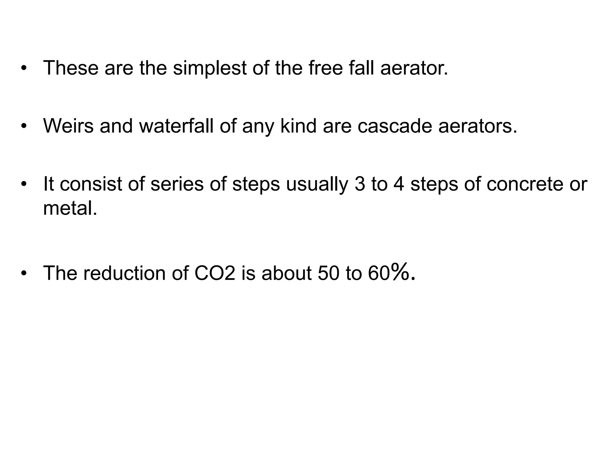 • These are the simplest of the free fall aerator.
• Weirs and waterfall of any kind are cascade aerators.
• It consist of series of steps usually 3 to 4 steps of concrete or
metal.
• The reduction of CO2 is about 50 to 60%.
 