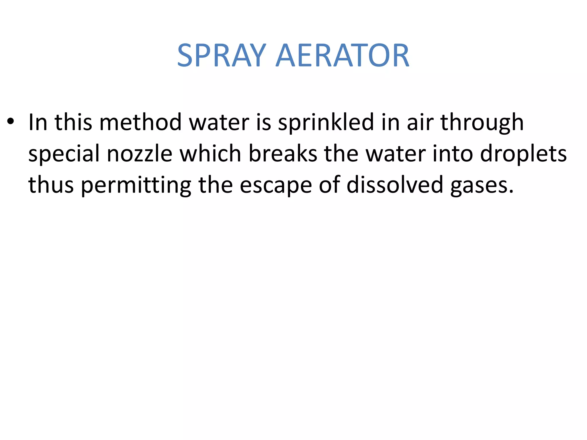 SPRAY AERATOR
• In this method water is sprinkled in air through
special nozzle which breaks the water into droplets
thus permitting the escape of dissolved gases.
 