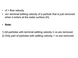 • vf = flow velocity
• vs= terminal settling velocity of a particle that is just removed
when it enters at the water surface (H).
• Note:
1) All particles with terminal settling velocity ≥ vs are removed.
2) Only part of particles with settling velocity < vs are removed.
 