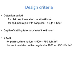 Design criteria
• Detention period
for plain sedimentation = 4 to 8 hour
for sedimentation with coagulant = 3 to 4 hour
• Depth of settling tank vary from 3 to 4 hour.
• S.O.R
for plain sedimentation = 500 – 750 lit/hr/m2
for sedimentation with coagulant = 1000 – 1250 lit/hr/m2
 