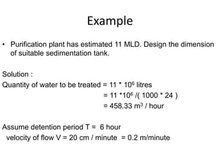 Example
• Purification plant has estimated 11 MLD. Design the dimension
of suitable sedimentation tank.
Solution :
Quantity of water to be treated = 11 * 106 litres
= 11 *106 /( 1000 * 24 )
= 458.33 m3 / hour
Assume detention period T = 6 hour
velocity of flow V = 20 cm / minute = 0.2 m/minute
 