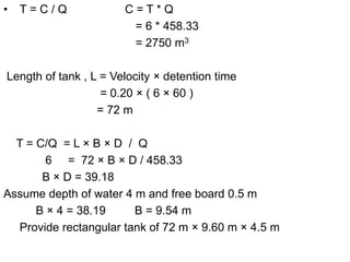 • T = C / Q C = T * Q
= 6 * 458.33
= 2750 m3
Length of tank , L = Velocity × detention time
= 0.20 × ( 6 × 60 )
= 72 m
T = C/Q = L × B × D / Q
6 = 72 × B × D / 458.33
B × D = 39.18
Assume depth of water 4 m and free board 0.5 m
B × 4 = 38.19 B = 9.54 m
Provide rectangular tank of 72 m × 9.60 m × 4.5 m
 