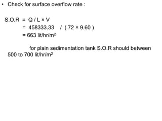• Check for surface overflow rate :
S.O.R = Q / L × V
= 458333.33 / ( 72 × 9.60 )
= 663 lit/hr/m2
for plain sedimentation tank S.O.R should between
500 to 700 lit/hr/m2
 