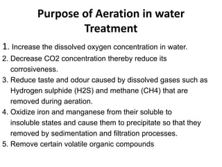 Purpose of Aeration in water
Treatment
1. Increase the dissolved oxygen concentration in water.
2. Decrease CO2 concentration thereby reduce its
corrosiveness.
3. Reduce taste and odour caused by dissolved gases such as
Hydrogen sulphide (H2S) and methane (CH4) that are
removed during aeration.
4. Oxidize iron and manganese from their soluble to
insoluble states and cause them to precipitate so that they
removed by sedimentation and filtration processes.
5. Remove certain volatile organic compounds
 
