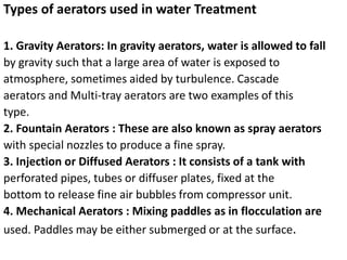 Types of aerators used in water Treatment
1. Gravity Aerators: In gravity aerators, water is allowed to fall
by gravity such that a large area of water is exposed to
atmosphere, sometimes aided by turbulence. Cascade
aerators and Multi‐tray aerators are two examples of this
type.
2. Fountain Aerators : These are also known as spray aerators
with special nozzles to produce a fine spray.
3. Injection or Diffused Aerators : It consists of a tank with
perforated pipes, tubes or diffuser plates, fixed at the
bottom to release fine air bubbles from compressor unit.
4. Mechanical Aerators : Mixing paddles as in flocculation are
used. Paddles may be either submerged or at the surface.
 
