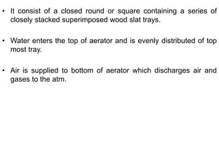 • It consist of a closed round or square containing a series of
closely stacked superimposed wood slat trays.
• Water enters the top of aerator and is evenly distributed of top
most tray.
• Air is supplied to bottom of aerator which discharges air and
gases to the atm.
 