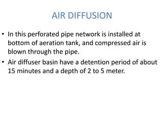 AIR DIFFUSION
• In this perforated pipe network is installed at
bottom of aeration tank, and compressed air is
blown through the pipe.
• Air diffuser basin have a detention period of about
15 minutes and a depth of 2 to 5 meter.
 