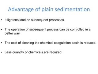 Advantage of plain sedimentation
• It lightens load on subsequent processes.
• The operation of subsequent process can be controlled in a
better way.
• The cost of cleaning the chemical coagulation basin is reduced.
• Less quantity of chemicals are required.
 