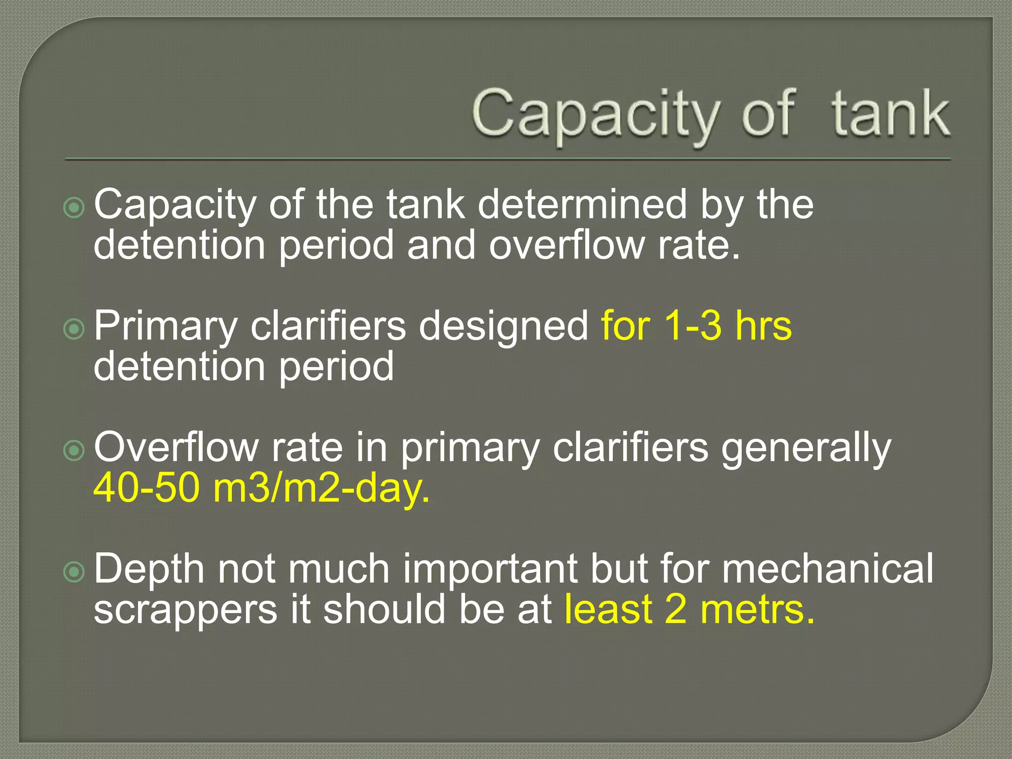  Capacity of the tank determined by the
detention period and overflow rate.
 Primary clarifiers designed for 1-3 hrs
detention period
 Overflow rate in primary clarifiers generally
40-50 m3/m2-day.
 Depth not much important but for mechanical
scrappers it should be at least 2 metrs.
 