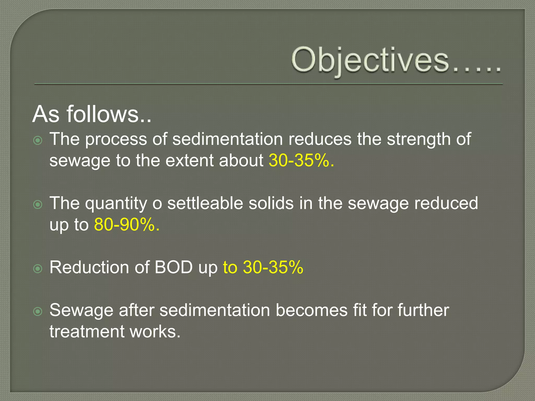 As follows..
 The process of sedimentation reduces the strength of
sewage to the extent about 30-35%.
 The quantity o settleable solids in the sewage reduced
up to 80-90%.
 Reduction of BOD up to 30-35%
 Sewage after sedimentation becomes fit for further
treatment works.
 