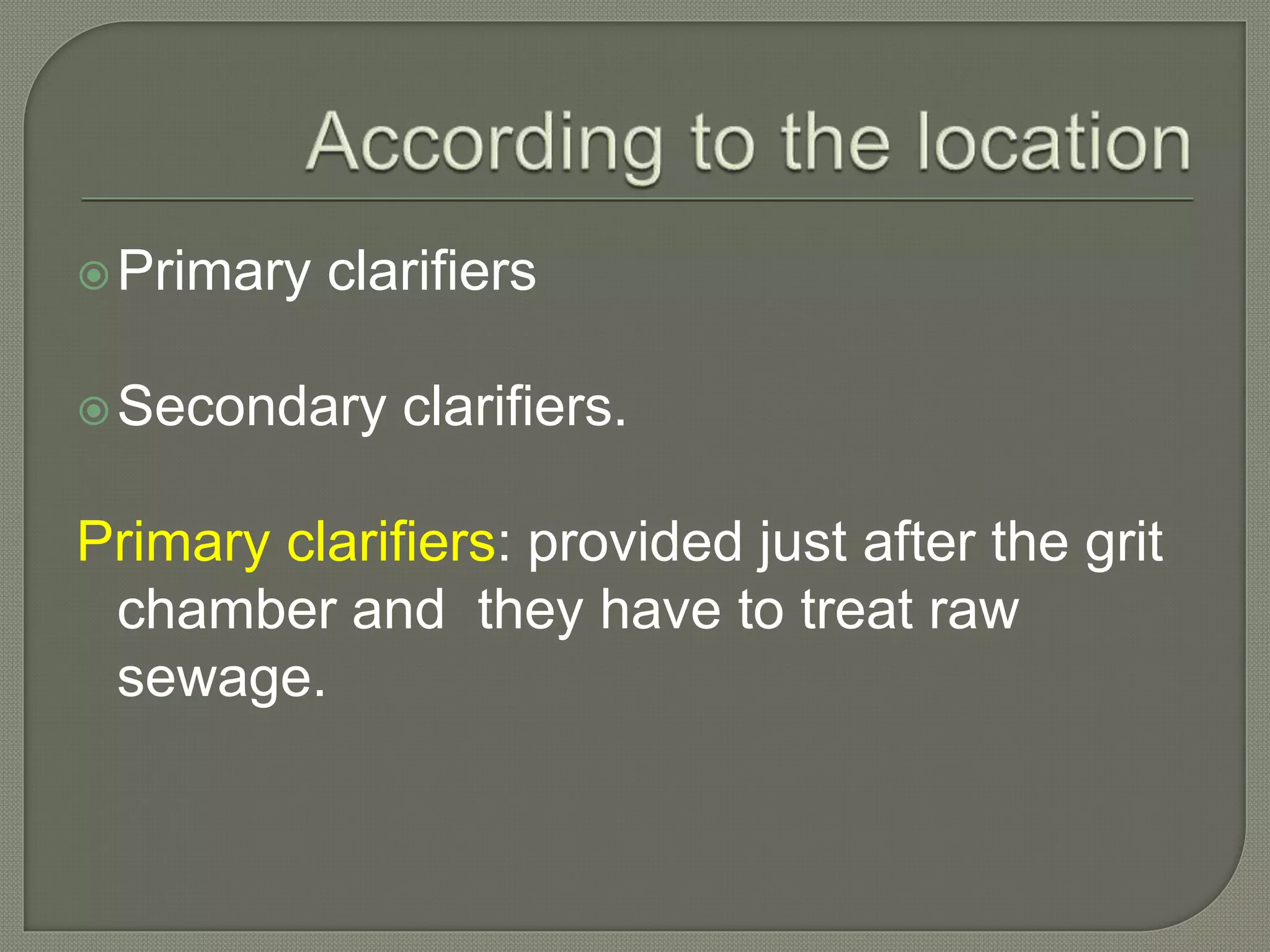 Primary clarifiers
Secondary clarifiers.
Primary clarifiers: provided just after the grit
chamber and they have to treat raw
sewage.
 