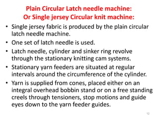 Plain Circular Latch needle machine:
Or Single jersey Circular knit machine:
• Single jersey fabric is produced by the plain circular
latch needle machine.
• One set of latch needle is used.
• Latch needle, cylinder and sinker ring revolve
through the stationary knitting cam systems.
• Stationary yarn feeders are situated at regular
intervals around the circumference of the cylinder.
• Yarn is supplied from cones, placed either on an
integral overhead bobbin stand or on a free standing
creels through tensioners, stop motions and guide
eyes down to the yarn feeder guides.
12
 