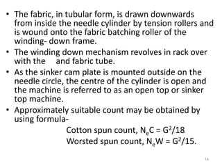 • The fabric, in tubular form, is drawn downwards
from inside the needle cylinder by tension rollers and
is wound onto the fabric batching roller of the
winding- down frame.
• The winding down mechanism revolves in rack over
with the and fabric tube.
• As the sinker cam plate is mounted outside on the
needle circle, the centre of the cylinder is open and
the machine is referred to as an open top or sinker
top machine.
• Approximately suitable count may be obtained by
using formula-
Cotton spun count, NeC = G2/18
Worsted spun count, NeW = G2/15.
14
 