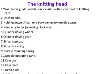 The knitting head
1.Yarn feeder guide, which is associated with its own set of knitting
cams.
2.Latch needle.
3.Holding down sinker; one between every needle space.
4.Needle cylinder (revolving clockwise)
5.Cylinder driving wheel.
6.Cylinder driving gear.
7.Sinker cam-cap.
8.Sinker trick ring.
9.Needle retaining spring.
10.Needle operating cams.
11.Cam box.
12.Cam plate.
13.Head plate.
 
