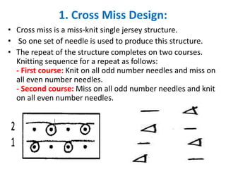 1. Cross Miss Design:
• Cross miss is a miss-knit single jersey structure.
• So one set of needle is used to produce this structure.
• The repeat of the structure completes on two courses.
Knitting sequence for a repeat as follows:
- First course: Knit on all odd number needles and miss on
all even number needles.
- Second course: Miss on all odd number needles and knit
on all even number needles.
22
 