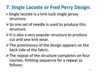 7. Single Lacoste or Fred Perry Design:
> Single lacoste is a knit-tuck single jersey
structure.
So one set of needle is used to produce this
structure.
It is also a very popular structure to produce
cut and sew knit wear.
The prominency of the design appears on the
back side of the fabric.
The repeat of the structure completes on four
courses. Knitting sequence for a repeat as
follows:
25
 