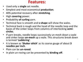 Features:
• Used only a single set needle.
• Simplest and most economical production.
• 40% potential recovery after stretching.
• High covering power.
• Probability of curling yarn.
• Technical face is smooth and v-shape will show the wales.
• Technical back is rough and the head of the needle loop and the
bases of the sinker loops from columns of interlocking semi-
circles.
• If yarn breaks, needle loops successively un-mesh down a wale
and sinker loops un-mesh up a wale. This structures break down
is termed ‘Laddering’.
• It is known as ‘Shaker stitch’ as its coarse gauge of about 3
needles per inch.
• Plain can be un-roved.
• In plain un-roving can be prevented by binding off.
6
 