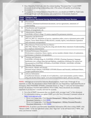  Once filtered by Field Code, click the column heading “Document Date” to sort OMPF
      documents in ascending or descending order. (This action will quickly reveal missing
      documents.)
     To prepare for an Enlisted Selection Board Review, you should sort OMPF by Field Codes
      30 through 38 and verify the accuracy and completeness of documents displayed.

Field    Category and
Code     Documents Reviewed during Enlisted Selection Board Review
   30    Procurement –
         Contracts, enlistment/reenlistment documents, service agreements, statements of
         understanding
   31    Classification and Assignment –
         History of assignments, etc.
   32    Administrative Remarks –
         NAVPERS 1070/613 (Page 13) entries required for permanent retention
   33    Separation and Retirement –
         DD 214, DD 215, statements of service, separation orders, reserve retirement point credit
         reports, Career Status Bonus (CSB) election, casualty reports, miscellaneous separation
         and retirement correspondence
   34    Miscellaneous Professional Service History –
         DD 1966, Military Processing Record, drug and alcohol abuse statement of understanding,
         key employee determination
   35    Enlisted Performance Documents –
         Performance evaluations, fitness reports, service member rebuttal, letters of explanation,
         performance evaluation correspondence
   36    Training and Education –
         NAVPERS 1070/604 (Page 4), NAVPERS 1070/881 (Training Summary), language
         proficiency test, college transcript and diploma, completion certificates for courses not
         documented on NAVPERS 1070/604 or NAVPERS 1070/881, NAVPERS 1070/886
         (Member Data Summary)
   37    Decorations, Medals and Awards –
         Personal award citations, NAVPERS 1070/880 (Honors and Awards), entitlement letters,
         weapon qualification letters
   38    Adverse Information –
         Unauthorized absence, in hands of civil authorities, court memorandum, punitive letters,
         drug and alcohol abuse report, civil conviction/probation report, adverse case files

NOTE: Although not reviewed for Selection Board purposes, Field Codes 39 through 45 are
important, as well. Two documents in these Field Codes are your Dependency Application/Record of
Emergency Data (NAVPERS 1070/602, commonly known as “Page 2”) and your Servicemembers’
Group Life Insurance Election and Certificate (SGLV 8286). These documents are extremely
important if you become a casualty and must be accurate.
     For a list of OMPF documents that you should verify, see page 6 and 7 of this document.
     For information helping you update OMPF, go to the Navy Personnel Command website at
      https://www.npc.navy.mil.
      − Hover over Career Info. Click Records Management  Military Personnel Records 
         Document Correction or click HERE.
      − Hover over Career Info. Click Records Management  Military Personnel Records 
         Document Submission or click HERE.
IMPORTANT: To protect your Personally Identifiable Information (PII) when exiting OMPF, click
“Return to BOL” in the top right-hand corner, click “Sign Out” in the left-hand menu of BOL, and
close your browser window.


                                                                                                      
 
