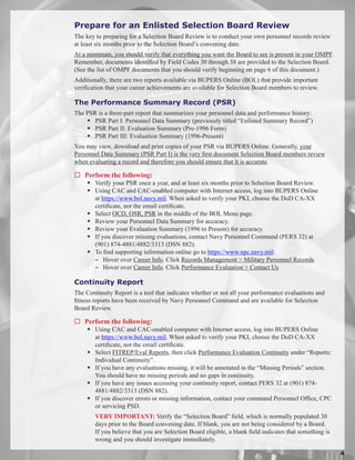 Prepare for an Enlisted Selection Board Review
The key to preparing for a Selection Board Review is to conduct your own personnel records review
at least six months prior to the Selection Board’s convening date.
At a minimum, you should verify that everything you want the Board to see is present in your OMPF.
Remember, documents identified by Field Codes 30 through 38 are provided to the Selection Board.
(See the list of OMPF documents that you should verify beginning on page 6 of this document.)
Additionally, there are two reports available via BUPERS Online (BOL) that provide important
verification that your career achievements are available for Selection Board members to review.

The Performance Summary Record (PSR)
The PSR is a three-part report that summarizes your personnel data and performance history:
     PSR Part I: Personnel Data Summary (previously titled “Enlisted Summary Record”)
     PSR Part II: Evaluation Summary (Pre-1996 Form)
     PSR Part III: Evaluation Summary (1996-Present)
You may view, download and print copies of your PSR via BUPERS Online. Generally, your
Personnel Data Summary (PSR Part I) is the very first document Selection Board members review
when evaluating a record and therefore you should ensure that it is accurate.

 Perform the following:
      Verify your PSR once a year, and at least six months prior to Selection Board Review.
      Using CAC and CAC-enabled computer with Internet access, log into BUPERS Online
       at https://www.bol.navy.mil. When asked to verify your PKI, choose the DoD CA-XX
       certificate, not the email certificate.
      Select OCD, OSR, PSR in the middle of the BOL Menu page.
      Review your Personnel Data Summary for accuracy.
      Review your Evaluation Summary (1996 to Present) for accuracy.
      If you discover missing evaluations, contact Navy Personnel Command (PERS 32) at
       (901) 874-4881/4882/3313 (DSN 882).
      To find supporting information online go to https://www.npc.navy.mil:
       − Hover over Career Info. Click Records Management  Military Personnel Records
       − Hover over Career Info. Click Performance Evaluation  Contact Us

Continuity Report
The Continuity Report is a tool that indicates whether or not all your performance evaluations and
fitness reports have been received by Navy Personnel Command and are available for Selection
Board Review.

 Perform the following:
      Using CAC and CAC-enabled computer with Internet access, log into BUPERS Online
       at https://www.bol.navy.mil. When asked to verify your PKI, choose the DoD CA-XX
       certificate, not the email certificate.
      Select FITREP/Eval Reports, then click Performance Evaluation Continuity under “Reports:
       Individual Continuity”.
      If you have any evaluations missing, it will be annotated in the “Missing Periods” section.
       You should have no missing periods and no gaps in continuity.
      If you have any issues accessing your continuity report, contact PERS 32 at (901) 874-
       4881/4882/3313 (DSN 882).
      If you discover errors or missing information, contact your command Personnel Office, CPC
       or servicing PSD.
        VERY IMPORTANT: Verify the “Selection Board” field, which is normally populated 30
        days prior to the Board convening date. If blank, you are not being considered by a Board.
        If you believe that you are Selection Board eligible, a blank field indicates that something is
        wrong and you should investigate immediately.

                                                                                                          
 