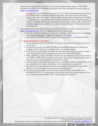 Important dates and information specific to your Selection Board is provided in a NAVADMIN
                                                                    released by the Chief of Naval Personnel and posted on the Navy Personnel Command website at
                                                                    https://www.npc.navy.mil.
                                                                             Example: The NAVADMIN announcing the E7 Navy-Wide Advancement Exam and Active
                                                                             E7 Selection Board is typically released in September. The exam is held the following
                                                                             January. Your letter to the board – which includes any documents missing from your OMPF
                                                                             – is typically due in June and the board convenes several weeks later. Using this example, an
                                                                             Active E7 candidate should begin a personnel record review in January. This will allow the
                                                                             candidate enough time to update missing and/or incorrect data prior to the Selection Board
                                                                             convening date.
                                                                    Current information about Selection Boards is posted on the Navy Personnel Command website at
                                                                    https://www.npc.navy.mil. Hover over Boards and select the desired page.
                                                                          To locate information helping you prepare for a Selection Board review, hover over Boards.
                                                                             Click General Board Info  Preparing for Boards or click HERE.
                                                                          The current NAVADMIN should be posted on the page specific to your Selection Board.

                                                                     Important points to remember:
                                                                           Always read the current NAVADMIN in its entirety, as information and dates change from
                                                                            year to year.
                                                                           If you have reviewed your OMPF and PSR and verified the information is accurate and
                                                                            complete, you DO NOT have to submit a letter to the Selection Board.
                                                                           If you have reviewed OMPF and verified that documents are missing, you may be submit a
                                                                            Letter to the Board, following guidance provided in the current NAVADMIN.
                                                                           When submitting a Letter to the Board, include only new information that is not viewable in
                                                                            your OMPF or PSR. Old and redundant information only frustrates Board members who are
                                                                            required to review all correspondence submitted for review.
                                                                           Communication to the Board must originate from individual members; correspondence from
                                                                            the command to the President of the Board will not be accepted or considered.
                                                                           Documents sent to the Selection Board for consideration are destroyed after the Board
                                                                            adjourns, so you must update your personnel records separately.
                                                                           If you have questions about which documents should be filed in your OMPF, review
                                                                            BUPERSINST 1070.27. If something is missing from your record, request assistance from
                                                                            your command Personnel Office, CPC or servicing PSD for assistance.
Chief Petty Officer pinning ceremony, September 16, 2010.




                                                                                                       This Sailor user aid is a product of the OPNAV N16 Fleet Introduction Team
                                                                                                                                    in coordination with NPC PERS 80 and PERS 3.
                                                            Please address comments and feedback for improving this product to Ms Elizabeth McGrath, elizabeth.mcgrath@navy.mil
                                                                                                                                                                                    
 