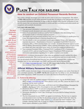 PLAIN TALK FOR SAILORS
                    How to conduct an Enlisted Personnel Records Review
                    Navy policy strongly encourages you to take an active role in your career management. This edition
                    of Plain Talk identifies several online personnel records that you should review and provides a list of
                    key personnel information (beginning on page 6) that you should verify. Routine verification of your
                    records ensures that your personal information is current and that your professional achievements are
                    completely and accurately documented.
                    Let’s start with some facts.
                          Your personnel information is maintained in several different online systems.
       You must           Personnel records document your career achievements.
      personally          Some of your personnel records are used by Selection Boards when determining Navy
     verify your            advancement results or selection to special programs.
          online          You should view your personnel records at least once a year and at least six months prior to a
      personnel             Career Development Board or Selection Board Review.
 records. If you          You also should review your personnel records approximately 30 days after submitting
     do not, you            important documents – Reenlistment or Extension Agreement, Eval/FITREP, Record of
     won’t know             Emergency Data, or SGLI Election forms, for example – to ensure documents appear in your
with confidence             Official Military Personnel File (OMPF). (When updating information, keep a record of what
                            you submit and when, and follow up to verify all actions are completed satisfactorily.)
     whether or
                          Your command Personnel Office, Command PASS Coordinator (CPC), Command Career
        not your
                            Counselor (CCC), and servicing Personnel Support Detachment (PSD) can provide
performance or              information and assistance regarding how to update or correct your records.
  achievements
                    IMPORTANT: A common misconception is that when one personnel record is updated the others
 are completely
                    are updated automatically. This is not true and you may need to correct each record individually.
 and accurately
   documented.      You can download a PowerPoint brief from the Navy Personnel Command (NPC) website that
      Failure to    illustrates how to view and navigate your OMPF and Electronic Service Record (ESR).
                           Go to https://www.npc.navy.mil. Under the NPC Quick Links heading, click Career Toolbox,
     verify your
                             then download “How to Review Your OMPF and ESR”.
         records
    will directly   Official Military Personnel File (OMPF)
    impact your
                    Your OMPF contains electronic images of documents generated throughout your career, from time of
  opportunities
                    entry until final separation. The OMPF- My Record view provides the ability to view, download and
   for retention    print OMPF documents. OMPF documents are used in the Selection Board Review process.
             and
  advancement.       Perform the following:
                          Using CAC and CAC-enabled computer with Internet access, log into BUPERS Online
                           (BOL) at https://www.bol.navy.mil. When asked to verify your PKI, choose the DoD CA-XX
                           certificate, not the email certificate.
                          On the BOL Applications Menu page, scroll down and click Official Military Personnel File
                           (OMPF) - My Record. Follow the prompts to view your OMPF documents.
                          Documents filed in OMPF are placed in categories based on type of information in the
                           document. Each category is assigned a unique “Field Code”.
                          Documents identified by Field Codes 30 through 38 are provided for Enlisted Selection
                           Board Review.
                          The list of documents in your OMPF can appear overwhelming. The best way to organize
                           your document review is to filter for documents assigned a specific Field Code. Enter the
                           desired Field Code, click the “Filter” button ( ), and select the word “Contains”. (For
                           example, entering Field Code 35 results in a display of all performance evaluations and
                           fitness reports submitted to your OMPF.)
May 25, 2012

                                                                                                                              
 