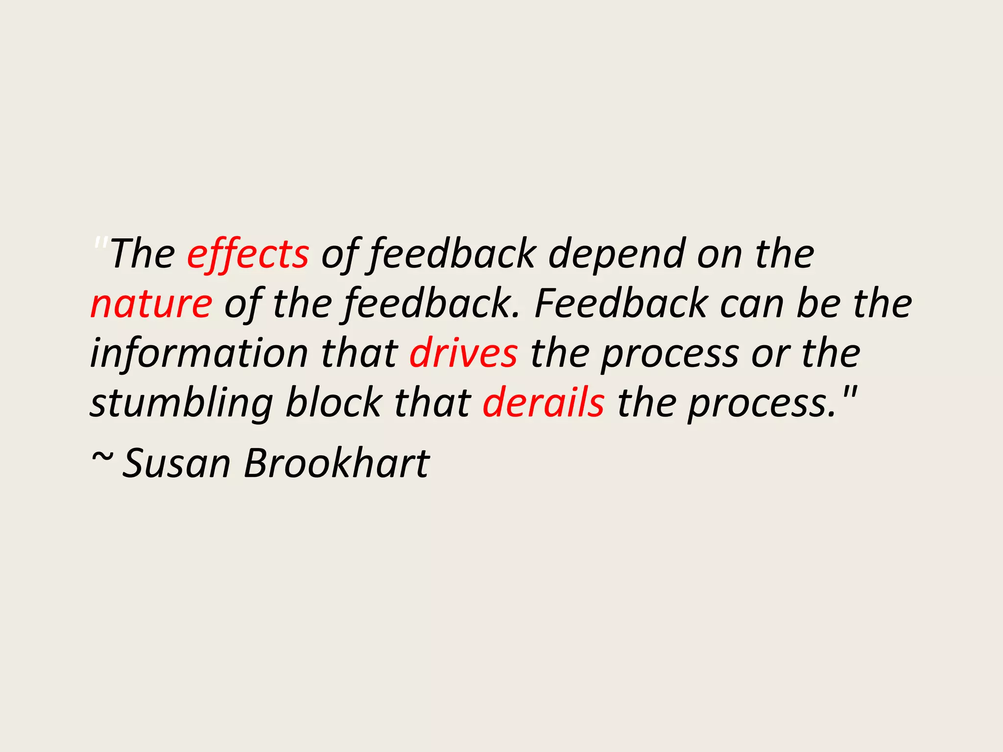 "The effects of feedback depend on the
nature of the feedback. Feedback can be the
information that drives the process or the
stumbling block that derails the process."
~ Susan Brookhart
 