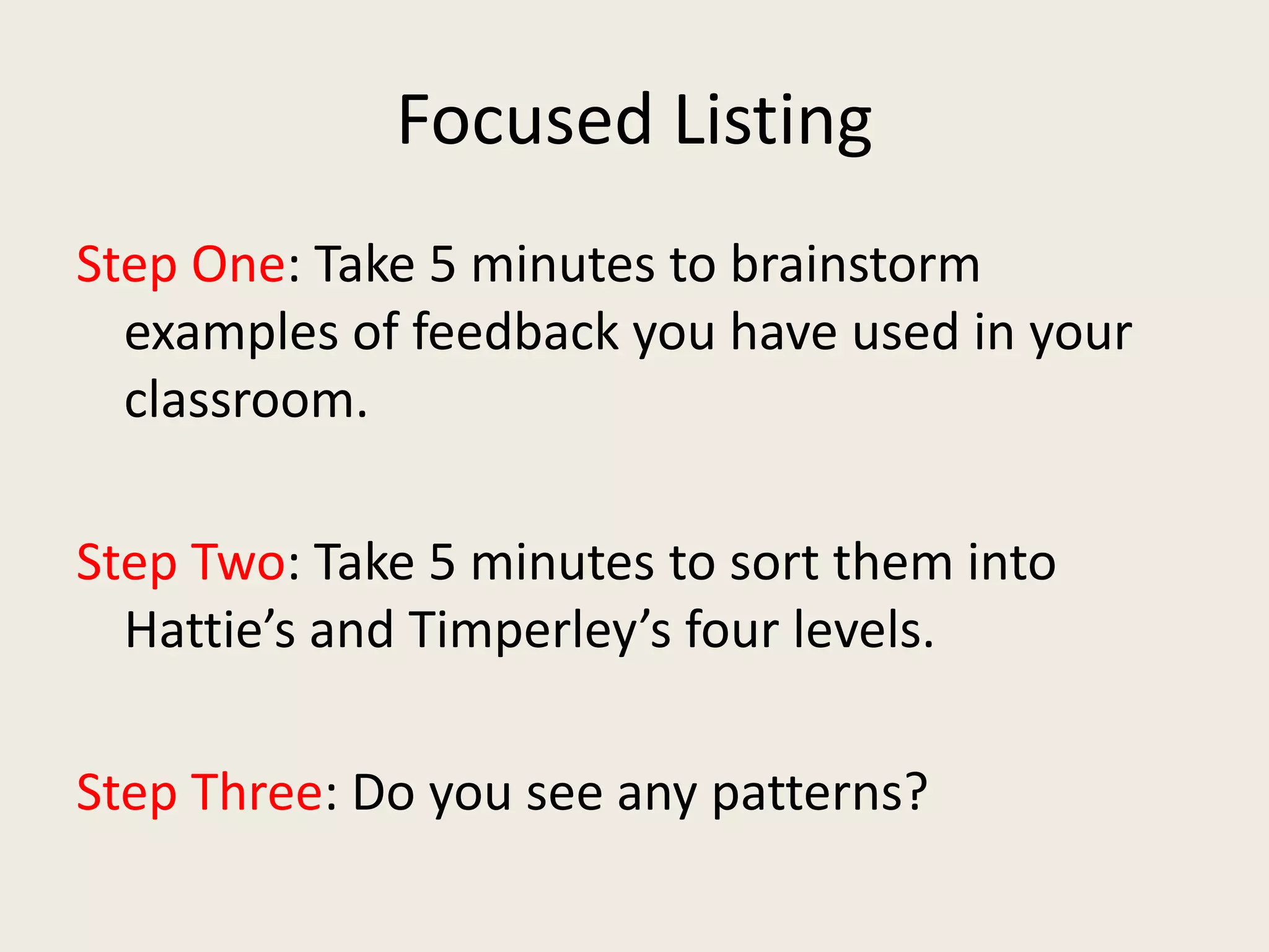 Focused Listing
Step One: Take 5 minutes to brainstorm
examples of feedback you have used in your
classroom.
Step Two: Take 5 minutes to sort them into
Hattie’s and Timperley’s four levels.
Step Three: Do you see any patterns?
 