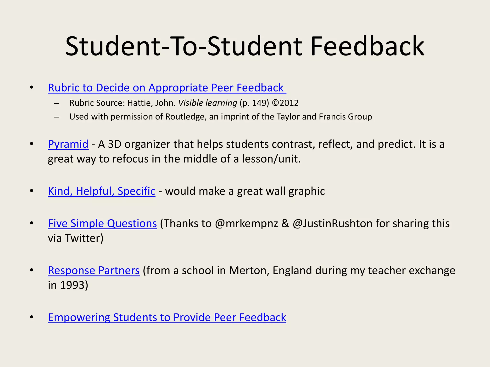 Student-To-Student Feedback
• Rubric to Decide on Appropriate Peer Feedback
– Rubric Source: Hattie, John. Visible learning (p. 149) ©2012
– Used with permission of Routledge, an imprint of the Taylor and Francis Group
• Pyramid - A 3D organizer that helps students contrast, reflect, and predict. It is a
great way to refocus in the middle of a lesson/unit.
• Kind, Helpful, Specific - would make a great wall graphic
• Five Simple Questions (Thanks to @mrkempnz & @JustinRushton for sharing this
via Twitter)
• Response Partners (from a school in Merton, England during my teacher exchange
in 1993)
• Empowering Students to Provide Peer Feedback
 