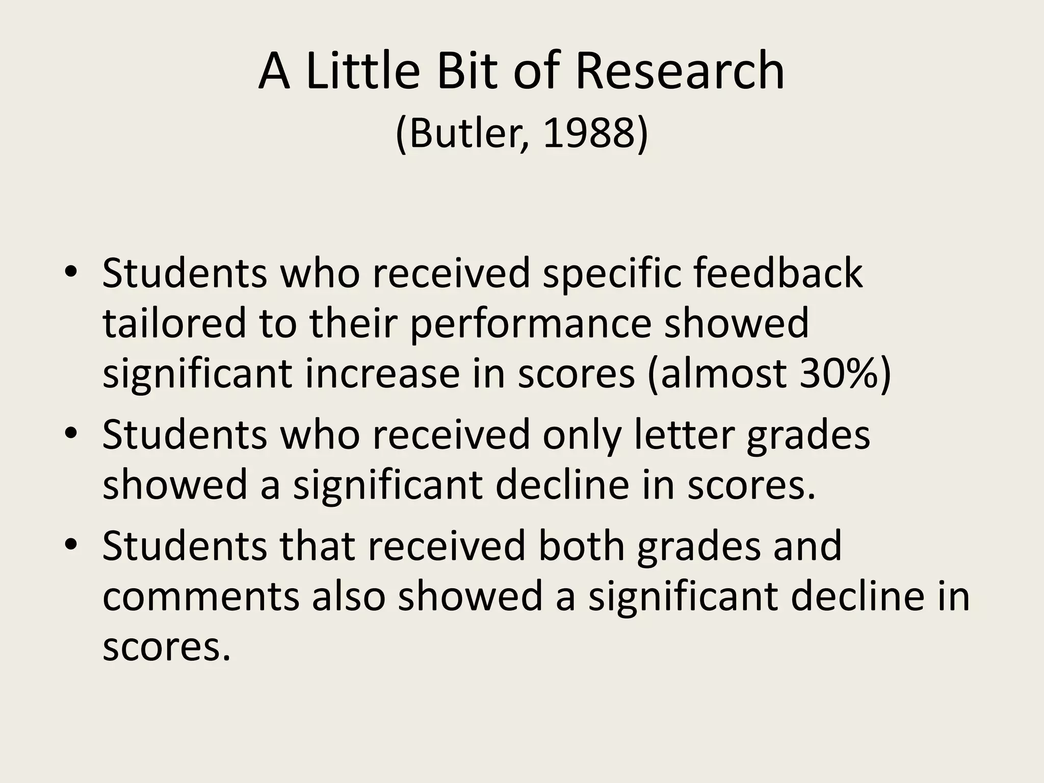 A Little Bit of Research
(Butler, 1988)
• Students who received specific feedback
tailored to their performance showed
significant increase in scores (almost 30%)
• Students who received only letter grades
showed a significant decline in scores.
• Students that received both grades and
comments also showed a significant decline in
scores.
 