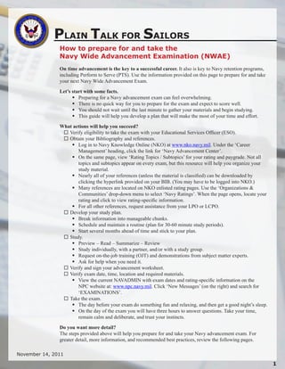 PLAIN TALK FOR SAILORS
               How to prepare for and take the
               Navy Wide Advancement Examination (NWAE)
               On time advancement is the key to a successful career. It also is key to Navy retention programs,
               including Perform to Serve (PTS). Use the information provided on this page to prepare for and take
               your next Navy Wide Advancement Exam.

               Let’s start with some facts.
                      Preparing for a Navy advancement exam can feel overwhelming.
                      There is no quick way for you to prepare for the exam and expect to score well.
                      You should not wait until the last minute to gather your materials and begin studying.
                      This guide will help you develop a plan that will make the most of your time and effort.

               What actions will help you succeed?
                 Verify eligibility to take the exam with your Educational Services Officer (ESO).
                 Obtain your Bibliography and references.
                    Log in to Navy Knowledge Online (NKO) at www.nko.navy.mil. Under the ‘Career
                      Management’ heading, click the link for ‘Navy Advancement Center’.
                    On the same page, view ‘Rating Topics / Subtopics’ for your rating and paygrade. Not all
                      topics and subtopics appear on every exam, but this resource will help you organize your
                      study material.
                    Nearly all of your references (unless the material is classified) can be downloaded by
                      clicking the hyperlink provided on your BIB. (You may have to be logged into NKO.)
                    Many references are located on NKO enlisted rating pages. Use the ‘Organizations &
                      Communities’ drop-down menu to select ‘Navy Ratings’. When the page opens, locate your
                      rating and click to view rating-specific information.
                    For all other references, request assistance from your LPO or LCPO.
                 Develop your study plan.
                    Break information into manageable chunks.
                    Schedule and maintain a routine (plan for 30-60 minute study periods).
                    Start several months ahead of time and stick to your plan.
                 Study.
                    Preview – Read – Summarize – Review
                    Study individually, with a partner, and/or with a study group.
                    Request on-the-job training (OJT) and demonstrations from subject matter experts.
                    Ask for help when you need it.
                 Verify and sign your advancement worksheet.
                 Verify exam date, time, location and required materials.
                    View the current NAVADMIN with exam dates and rating-specific information on the
                      NPC website at: www.npc.navy.mil. Click ‘New Messages’ (on the right) and search for
                      ‘EXAMINATIONS’.
                 Take the exam.
                    The day before your exam do something fun and relaxing, and then get a good night’s sleep.
                    On the day of the exam you will have three hours to answer questions. Take your time,
                      remain calm and deliberate, and trust your instincts.

               Do you want more detail?
               The steps provided above will help you prepare for and take your Navy advancement exam. For
               greater detail, more information, and recommended best practices, review the following pages.

November 14, 2011

                                                                                                                     
 
