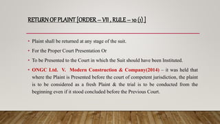 RETURN OF PLAINT [ORDER – VII , RULE – 10 (1) ]
• Plaint shall be returned at any stage of the suit.
• For the Proper Court Presentation Or
• To be Presented to the Court in which the Suit should have been Instituted.
• ONGC Ltd. V. Modern Construction & Company(2014) – it was held that
where the Plaint is Presented before the court of competent jurisdiction, the plaint
is to be considered as a fresh Plaint & the trial is to be conducted from the
beginning even if it stood concluded before the Previous Court.
 