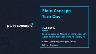 20.12.2017
Plain Concepts
Tech Day
Carlos Landeras y Rodrigo Cabello
Los autobuses de Madrid en tiempo real con
Azure Relay, .Net Core y una Raspberry Pi
Software Engineers
 