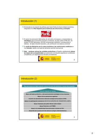 Introducción (1)

   Enmarcado en el conjunto de políticas para hacer frente al actual contexto económico,
   integradas en el Plan Español para el Estímulo de la Economía y el Empleo




   El sector de automoción (fabricantes de vehículos y de equipos y componentes) es
   estratégico para la economía nacional, en términos de peso sobre el PIB (6%), de
   empleo (70.000 fabricantes, 245.000 componentes+indirectos +concesionarios y
   talleres), de tejido industrial asociado, y de contribución a la balanza comercial.

   Su grado de afectación por la crisis económica y las restricciones crediticias es
   muy elevado, debido a la caida de demanda nacional internacional

   Reto : mantener activas las unidades productivas en España, estableciendo planes
   de mejora de la competitividad que posicionen a la industria española en condiciones
   competitivas y en segmentos de mercado prometedores.



                                                                                         2




Introducción (2)




                               Conjunto Integrado de medidas

      Mejora del tejido productivo, y del posicionamiento estratégico de las empresas
                           Mejora de las operaciones logísticas

           Incentivo de demanda hacia vehículos ecológicos/innovadores (VIVE)

   Apoyo a la participación nacional en INICIATIVA EUROPEA DE TRANSPORTE LIMPIO

                    Apoyo empresas para paliar efectos sobre empleo

                               Apoyo financiero a la PYMES
               Apoyo a la competitividad futura del sector a través de I+D+i

           Desarrollo de la producción del vehículo ecológico (híbrido/eléctrico)




                                                                                         3




                                                                                             2
 