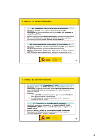 4. Medidas de fomento de la I+D+i


              4.1. Ayuda directa a la I+D+i en el Sector de Automoción
                                                            Automoció
   •   OBJETIVO: fomentar en las empresas del sector los desarrollos
       tecnológicos en determinadas áreas que sirvan de base para garantizar su
       competitividad futura.
   •   MEDIDAS: instrumentos de apoyo financiero a la realización de proyectos de
       I+D+i en el sector de automoción y a la constitución de empresas de base
       tecnológica previstos en el Plan Nacional de I+D+i 2008-2011.


           4.2. Deducciones fiscales por actividades de I+D+i (2009-2011)
                                                              (2009-
   •   OBJETIVO: incentivar la realización de inversiones en I+D+i de las empresas
       del sector de automoción, sin condicionar su ámbito innovador.
   •   MEDIDAS: deducciones fiscales sobre el impuesto de sociedades, en función
       de la calificación de actividades y gastos realizados, que acredita el MICIN.




                                                                                       14




5. Medidas de carácter financiero

                                5.1. Financiación a PYMES
                                     Financiació
   •   OBJETIVO: ofrecer a las PYMES del sector de automoción un marco de
       financiación que les permita acometer sus proyectos de inversión y atender
       sus necesidades financieras corporativas, ante la actual situación de
       restricción crediticia
   •   MEDIDAS:
          1. Línea ICO-PYME: financiación de activos fijos nuevos a las PYMEs así
              como de su financiación complementaria
          2. Líneas ICO-Liquidez: financiación para hacer frente a situaciones
              puntuales de falta de liquidez.

               5.2. Financiación del Banco Europeo de Inversiones
                    Financiació
   •   OBJETIVO: asegurar que el impacto de la “INICIATIVA EUROPEA DE
       TRANSPORTE LIMPIO” sobre el sector de automoción en España es el
       máximo posible.
   •   MEDIDAS: apoyo al acceso de empresas españolas al programa de
       financiación del BEI para realizar inversiones de I+D+i en materia de
       reducción de emisiones y eficiencia energética



                                                                                       15




                                                                                            8
 