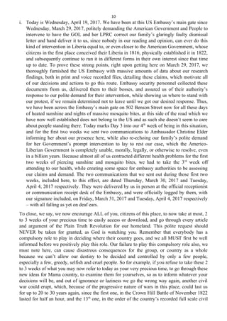 10
i. Today is Wednesday, April 19, 2017. We have been at this US Embassy’s main gate since
Wednesday, March 29, 2017, politely demanding the American Government and People to
intervene to have the GOL and her LPRC correct our family’s glaringly faulty dismissal
letter and hand deliver it to us, since nobody in our reading and opinion, can ever do this
kind of intervention in Liberia equal to, or even closer to the American Government, whose
citizens in the first place conceived their Liberia in 1816, physically established it in 1822,
and subsequently continue to run it in different forms in their own interest since that time
up to date. To prove these strong points, right upon getting here on March 29, 2017, we
thoroughly furnished the US Embassy with massive amounts of data about our research
findings, both in print and voice recorded files, detailing these claims, which motivate all
of our decisions and actions to go this route. Embassy security personnel collected these
documents from us, delivered them to their bosses, and assured us of their authority’s
response to our polite demand for their intervention, while showing us where to stand with
our protest, if we remain determined not to leave until we got our desired response. Thus,
we have been across the Embassy’s main gate on 502 Benson Street now for all these days
of heated sunshine and nights of massive mosquito bites, at this side of the road which we
have now well established does not belong to the US and as such she doesn’t seem to care
about people standing there. Today marks Day 3 into our 4th
week of being in this situation,
and for the first two weeks we sent two communications to Ambassador Christine Elder
informing her about our presence here, while also re-echoing our family’s polite demand
for her Government’s prompt intervention to lay to rest our case, which the Americo-
Liberian Government is completely unable, morally, legally, or otherwise to resolve, even
in a billion years. Because almost all of us contracted different health problems for the first
two weeks of piercing sunshine and mosquito bites, we had to take the 3rd
week off
attending to our health, while creating some space for embassy authorities to be assessing
our claims and demand. The two communications that we sent out during those first two
weeks, included here, to this effect, are dated Thursday, March 30, 2017 and Tuesday,
April 4, 2017 respectively. They were delivered by us in person at the official receptionist
or communication receipt desk of the Embassy, and were officially logged by them, with
our signature included, on Friday, March 31, 2017 and Tuesday, April 4, 2017 respectively
– with all falling as yet on deaf ears.
To close, we say, we now encourage ALL of you, citizens of this place, to now take at most, 2
to 3 weeks of your precious time to easily access or download, and go through every article
and argument of the Plain Truth Revolution for our homeland. This polite request should
NEVER be taken for granted, as God is watching you. Remember that everybody has a
compulsory role to play in deciding where their country goes, and we all MUST first be well
informed before we positively play this role. Our failure to play this compulsory role also, we
must note here, can cause disastrous consequences for the group, or country as a whole
because we can’t allow our destiny to be decided and controlled by only a few people,
especially a few, greedy, selfish and cruel people. So for example, if you refuse to take these 2
to 3 weeks of what you may now refer to today as your very precious time, to go through these
new ideas for Mama country, to examine them for yourselves, so as to inform whatever your
decisions will be, and out of ignorance or laziness we go the wrong way again, another civil
war could erupt, which, because of the progressive nature of wars in this place, could last us
for up to 20 to 30 years again, since the first one, in the Crown Hill Battle of November 1822
lasted for half an hour, and the 13th
one, in the order of the country’s recorded full scale civil
 