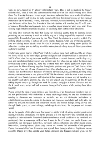 11
wars for now, lasted for 14 closely intermittent years. This is not to mention the bloody
national riots, coup d’etats, and demonstrations that have hit this small country also. Then
those 2 to 3 weeks that were, or are so precious to us today (to listen to, or read critical issues
about our country and be able to make sound collective decisions) because of the claimed
importance of our business, school, and work schedules, will unfortunately now turn into, or,
your failure to utilize these 2 to 3 weeks in this civic fashion, will translate into 20 to 30 years
of massive bloodshed and property loss, in another stupid round of civil war, apart from
causing huge embarrassment and disgrace for us among peers in the comity of nations.
You may also overlook the fact that taking up exclusive quality time to examine issues
pertaining to your country in such an orderly way as is being respectfully requested or even
respectfully demanded of you now by our Plain Truth Revolution is a service to God. For
nothing about a country is outside of God’s interest because, when you are talking country,
you are talking about decent lives for God’s children; you are talking about justice for
Jehovah’s creation; you are talking about the redemption of a long string of future generations
and stuffs like that.
Crafters and vision bearers of the Plain Truth Revolution, mere flesh and blood like all of you
out there; stifled by the same abject poverty and gross lack of opportunities as the rest of the
99.9% of this place; having their own worldly ambitions, economic interests, and feeling every
pain and humiliation that anyone of you out there can feel when you go out of the things you
need and are used to doing etc., have had to stand pains for 4 round years now to put these
great ideas for Mama Country together through the guidance and grace of God. For us, it has
been more of our part of way of serving God; it has also been our way of telling the United
Nations that their billions of dollars of investment here in cash, kind, and blood, to bring about
decency and orderliness in this place will NEVER be allowed to lie in ruins to this endemic
culture of Lies, Deceit, Laziness and Injustice; it has moreover been our way of showing love
for country and fellow citizens etc.; and we now expect you to reciprocate all this by just
taking up your time to go through our work for country, using just a matter of weeks, and not
the 4 round years, as we had had to endure through God’s power while putting these ideas
together.
Please keep at the back of your minds as you listen to us, or go through our literatures that we
are not professionals with authorities in these knowledge areas; we are not academicians
coming to showcase our smartness or aptitude; we are not diplomats, politicians, or
establishment conformists coming to showcase our eloquence and rhetorical skills etc., but
rather we are just passionate and concerned citizens and human beings, doing all we can,
through God’s power, to ensure change, and change for the better, for our people and our one
world.
As we the people of this place now find ourselves at the brink of setting another great world
record, which this time around will be the greatest, as it will be positive and sustained, and not
negative as those set under Americo-Liberian dominance, which could never be sustained, we
particularly like to encourage ALL of our friends in the 4th
estate, our media friends, our
journalists, our newspaper authorities, our radio station authorities, and other media actors,
booksellers, printing houses, photo copy centers etc. to take full ownership of this process.
Please download all of our documents and spread them through whatever legitimate means
possible. Please give this agenda your fullest attention and biggest publicity ever. So for
 