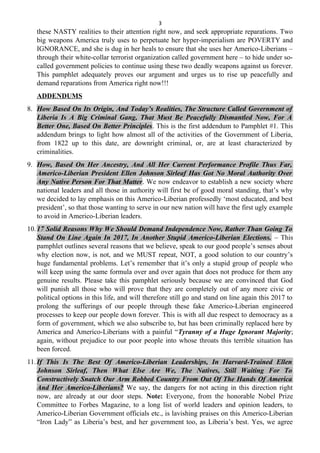 3
these NASTY realities to their attention right now, and seek appropriate reparations. Two
big weapons America truly uses to perpetuate her hyper-imperialism are POVERTY and
IGNORANCE, and she is dug in her heals to ensure that she uses her Americo-Liberians –
through their white-collar terrorist organization called government here – to hide under so-
called government policies to continue using these two deadly weapons against us forever.
This pamphlet adequately proves our argument and urges us to rise up peacefully and
demand reparations from America right now!!!
ADDENDUMS
8. How Based On Its Origin, And Today’s Realities, The Structure Called Government of
Liberia Is A Big Criminal Gang, That Must Be Peacefully Dismantled Now, For A
Better One, Based On Better Principles. This is the first addendum to Pamphlet #1. This
addendum brings to light how almost all of the activities of the Government of Liberia,
from 1822 up to this date, are downright criminal, or, are at least characterized by
criminalities.
9. How, Based On Her Ancestry, And All Her Current Performance Profile Thus Far,
Americo-Liberian President Ellen Johnson Sirleaf Has Got No Moral Authority Over
Any Native Person For That Matter. We now endeavor to establish a new society where
national leaders and all those in authority will first be of good moral standing, that’s why
we decided to lay emphasis on this Americo-Liberian professedly ‘most educated, and best
president’, so that those wanting to serve in our new nation will have the first ugly example
to avoid in Americo-Liberian leaders.
10.17 Solid Reasons Why We Should Demand Independence Now, Rather Than Going To
Stand On Line Again In 2017, In Another Stupid Americo-Liberian Elections. – This
pamphlet outlines several reasons that we believe, speak to our good people’s senses about
why election now, is not, and we MUST repeat, NOT, a good solution to our country’s
huge fundamental problems. Let’s remember that it’s only a stupid group of people who
will keep using the same formula over and over again that does not produce for them any
genuine results. Please take this pamphlet seriously because we are convinced that God
will punish all those who will prove that they are completely out of any more civic or
political options in this life, and will therefore still go and stand on line again this 2017 to
prolong the sufferings of our people through these fake Americo-Liberian engineered
processes to keep our people down forever. This is with all due respect to democracy as a
form of government, which we also subscribe to, but has been criminally replaced here by
America and Americo-Liberians with a painful “Tyranny of a Huge Ignorant Majority;
again, without prejudice to our poor people into whose throats this terrible situation has
been forced.
11.If This Is The Best Of Americo-Liberian Leaderships, In Harvard-Trained Ellen
Johnson Sirleaf, Then What Else Are We, The Natives, Still Waiting For To
Constructively Snatch Our Arm Robbed Country From Out Of The Hands Of America
And Her Americo-Liberians? We say, the dangers for not acting in this direction right
now, are already at our door steps. Note: Everyone, from the honorable Nobel Prize
Committee to Forbes Magazine, to a long list of world leaders and opinion leaders, to
Americo-Liberian Government officials etc., is lavishing praises on this Americo-Liberian
“Iron Lady” as Liberia’s best, and her government too, as Liberia’s best. Yes, we agree
 