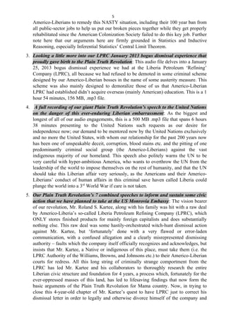 5
Americo-Liberians to remedy this NASTY situation, including their 100 year ban from
all public-sector jobs to help us put our broken pieces together while they get properly
rehabilitated since the American Colonization Society failed to do this key job. Further
note here that our arguments here are firmly grounded in Statistics and Inductive
Reasoning, especially Inferential Statistics’ Central Limit Theorem.
3. Looking a little more into our LPRC January 2013 bogus dismissal experience that
proudly gave birth to the Plain Truth Revolution: This audio file delves into a January
25, 2013 bogus dismissal experience we had at the Liberia Petroleum ‘Refining’
Company (LPRC), all because we had refused to be demoted in some criminal scheme
designed by our Americo-Liberian bosses in the name of some austerity measure. This
scheme was also mainly designed to demoralize those of us that Americo-Liberian
LPRC had established didn’t acquire overseas (mainly American) education. This is a 1
hour 54 minutes, 156 MB, .mp3 file.
4. A full recording of our giant Plain Truth Revolution’s speech to the United Nations
on the danger of this ever-enduring Liberian embarrassment: As the biggest and
longest of all of our audio engagements, this is a 500 MB .mp3 file that spans 6 hours
38 minutes presenting to the United Nations such requests as our desire for
independence now; our demand to be mentored now by the United Nations exclusively
and no more the United States, with whom our relationship for the past 200 years now
has been one of unspeakable deceit, corruption, blood stains etc. and the pitting of one
predominantly criminal social group (the Americo-Liberians) against the vast
indigenous majority of our homeland. This speech also politely warns the UN to be
very careful with hyper-ambitious America, who wants to overthrow the UN from the
leadership of the world to impose themselves on the rest of humanity, and that the UN
should take this Liberian affair very seriously, as the Americans and their Americo-
Liberians’ conduct of human affairs in this criminal save haven called Liberia could
plunge the world into a 3rd
World War if care is not taken.
5. Our Plain Truth Revolution’s 7 combined speeches to inform and sustain some civic
action that we have planned to take at the US Monrovia Embassy: The vision bearer
of our revolution, Mr. Roland S. Kartee, along with his family was hit with a raw deal
by Americo-Liberia’s so-called Liberia Petroleum Refining Company (LPRC), which
ONLY stores finished products for mainly foreign capitalists and does substantially
nothing else. This raw deal was some hastily-orchestrated witch-hunt dismissal action
against Mr. Kartee, but ‘fortunately’ done with a very flawed or error-laden
communication, with a confused allegation and a clearly misrepresented dismissing
authority – faults which the company itself officially recognizes and acknowledges, but
insists that Mr. Kartee, a Native or indigenous of this place, must take them (i.e. the
LPRC Authority of the Williams, Browns, and Johnsons etc.) to their Americo-Liberian
courts for redress. All this long string of criminally strange comportment from the
LPRC has led Mr. Kartee and his collaborators to thoroughly research the entire
Liberian civic structure and foundation for 4 years, a process which, fortunately for the
ever-oppressed masses of this land, has led to lifesaving findings that now form the
basic arguments of the Plain Truth Revolution for Mama country. Now, in trying to
close this 4-year-old chapter of Mr. Kartee’s quest to have LPRC just to correct his
dismissal letter in order to legally and otherwise divorce himself of the company and
 