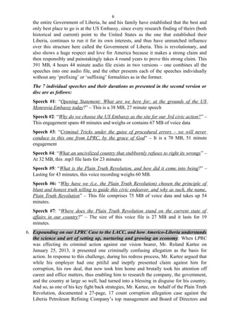 6
the entire Government of Liberia, he and his family have established that the best and
only best place to go is at the US Embassy, since every research finding of theirs (both
historical and current) point to the United States as the one that established their
Liberia, continues to run it for its own interests, and thus have unmatched influence
over this structure here called the Government of Liberia. This is revolutionary, and
also shows a huge respect and love for America because it makes a strong claim and
then responsibly and painstakingly takes 4 round years to prove this strong claim. This
391 MB, 4 hours 44 minute audio file exists in two versions – one combines all the
speeches into one audio file, and the other presents each of the speeches individually
without any ‘prefixing’ or ‘suffixing’ formalities as in the former.
The 7 individual speeches and their durations as presented in the second version or
disc are as follows:
Speech #1: “Opening Statement: What are we here for: at the grounds of the US
Monrovia Embassy today?” – This is a 38 MB, 27 minute speech
Speech #2: “Why do we choose the US Embassy as the site for our 3rd civic action?” –
This engagement spans 48 minutes and weighs or contains 67 MB of voice data
Speech #3: “Criminal Tricks under the guise of procedural errors – we will never
conduce to this one from LPRC, by the grace of God” – It is a 70 MB, 51 minute
engagement
Speech #4: “What an uncivilized country that stubbornly refuses to right its wrongs” –
At 32 MB, this .mp3 file lasts for 23 minutes
Speech #5: “What is the Plain Truth Revolution, and how did it come into being?” –
Lasting for 43 minutes, this voice recording weighs 60 MB.
Speech #6: “Why have we (i.e. the Plain Truth Revolution) chosen the principle of
blunt and honest truth telling to guide this civic endeavor, and why as such, the name,
Plain Truth Revolution” – This file comprises 75 MB of voice data and takes up 54
minutes.
Speech #7: “Where does the Plain Truth Revolution stand on the current state of
affairs in our country?” – The size of this voice file is 27 MB and it lasts for 19
minutes.
6. Expounding on our LPRC Case to the LACC, and how Americo-Liberia understands
the science and art of setting up, nurturing and growing an economy: When LPRC
was effecting its criminal action against our vision bearer, Mr. Roland Kartee on
January 25, 2013, it presented one criminally confusing allegation as the basis for
action. In response to this challenge, during his redress process, Mr. Kartee argued that
while his employer had one pitiful and ineptly presented claim against him for
corruption, his raw deal, that now took him home and brutally took his attention off
career and office matters, thus enabling him to research the company, the government,
and the country at large so well, had turned into a blessing in disguise for his country.
And so, as one of his key fight back strategies, Mr. Kartee, on behalf of the Plain Truth
Revolution, documented a 27-page, 17 count corruption allegation case against the
Liberia Petroleum Refining Company’s top management and Board of Directors and
 