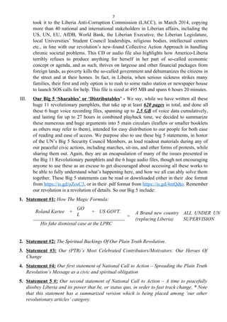 7
took it to the Liberia Anti-Corruption Commission (LACC), in March 2014, copying
more than 40 national and international stakeholders in Liberian affairs, including the
US, UN, EU, AfDB, World Bank, the Liberian Executive, the Liberian Legislature,
local Universities’ Student Council leaderships, religious bodies, intellectual centers
etc., in line with our revolution’s new-found Collective Action Approach in handling
chronic societal problems. This CD or audio file also highlights how Americo-Liberia
terribly refuses to produce anything for herself in her part of so-called economic
concept or agenda, and as such, thrives on largesse and other financial packages from
foreign lands, as poverty kills the so-called government and dehumanizes the citizens in
the street and at their homes. In fact, in Liberia, when serious sickness strikes many
families, their first and only option is to rush to some radio station or newspaper house
to launch SOS calls for help. This file is sized at 495 MB and spans 6 hours 20 minutes.
III. Our Big 5 ‘Sharables’ or ‘Distributables’ - We say, while we have written all these
huge 11 revolutionary pamphlets, that take up at least 620 pages in total, and done all
these 6 huge voice recording files, spanning up to 2.5 GB of voice data cumulatively,
and lasting for up to 27 hours in combined playback time, we decided to summarize
these numerous and huge arguments into 5 main circulars (leaflets or smaller booklets
as others may refer to them), intended for easy distribution to our people for both ease
of reading and ease of access. We purpose also to use these big 5 statements, in honor
of the UN’s Big 5 Security Council Members, as loud readout materials during any of
our peaceful civic actions, including marches, sit-ins, and other forms of protests, while
sharing them out. Again, they are an encapsulation of many of the issues presented in
the Big 11 Revolutionary pamphlets and the 6 huge audio files, though not encouraging
anyone to use these as an excuse to get discouraged about accessing all these works to
be able to fully understand what’s happening here, and how we all can ably solve them
together. These Big 5 statements can be read or downloaded either in their .doc format
from https://is.gd/oZosC3, or in their .pdf format from https://is.gd/4mQdto. Remember
our revolution is a revolution of details. So our Big 5 include:
1. Statement #1: How The Magic Formula:
Roland Kartee +
GO
L
+ US GOVT.
=
A Brand new country
(replacing Liberia)
ALL UNDER UN
SUPERVISION
His fake dismissal case at the LPRC
2. Statement #2: The Spiritual Backings Of Our Plain Truth Revolution.
3. Statement #3: Our (PTR)’s Most Celebrated Contributors/Motivators: Our Heroes Of
Change
4. Statement #4: Our first statement of National Call to Action – Spreading the Plain Truth
Revolution’s Message as a civic and spiritual obligation
5. Statement 5 #: Our second statement of National Call to Action – A time to peacefully
disobey Liberia and its power that be, or status quo, in order to fast track change. * Note
that this statement has a summarized version which is being placed among ‘our other
revolutionary articles’ category.
 