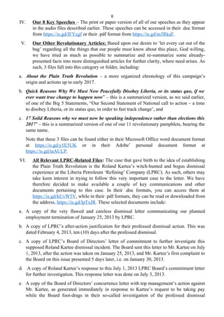 8
IV. Our 8 Key Speeches – The print or paper version of all of our speeches as they appear
in the audio files described earlier. These speeches can be accessed in their .doc format
from https://is.gd/IFYcgf or their .pdf format from https://is.gd/m3RkaF.
V. Our Other Revolutionary Articles: Based upon our desire to ‘let every cat out of the
bag’ regarding all the things that our people must know about this place, God willing,
we have tried as much as possible to summarize and re-summarize some already-
presented facts into more distinguished articles for further clarity, where need arises. As
such, 3 files fall into this category or folder, including:
a. About the Plain Truth Revolution – a more organized chronology of this campaign’s
origin and actions up to early 2017.
b. Quick Reasons Why We Must Now Peacefully Disobey Liberia, or its status quo, if we
ever want true change to happen now” – this is a summarized version, as we said earlier,
of one of the Big 5 Statements, “Our Second Statement of National call to action – a time
to disobey Liberia, or its status quo, in order to fast track change’, and
c. 17 Solid Reasons why we must now be speaking independence rather than elections this
2017’ – this is a summarized version of one of our 11 revolutionary pamphlets, bearing the
same name.
Note that these 3 files can be found either in their Microsoft Office word document format
at https://is.gd/y1E5UK or in their Adobe’ personal document format at
https://is.gd/taAULP.
VI. All Relevant LPRC-Related Files: The case that gave birth to the idea of establishing
the Plain Truth Revolution is the Roland Kartee’s witch-hunted and bogus dismissal
experience at the Liberia Petroleum ‘Refining’ Company (LPRC). As such, others may
take keen interest in trying to follow this very important case to the letter. We have
therefore decided to make available a couple of key communications and other
documents pertaining to this case. In their .doc formats, you can access them at
https://is.gd/kUvW5V, while in their .pdf formats, they can be read or downloaded from
the address, https://is.gd/lpTxJR. These selected documents include:
a. A copy of the very flawed and careless dismissal letter communicating our planned
employment termination of January 25, 2013 by LPRC.
b. A copy of LPRC’s after-action justification for their professed dismissal action. This was
dated February 4, 2013, ten (10) days after the professed dismissal.
c. A copy of LPRC’s Board of Directors’ letter of commitment to further investigate this
supposed Roland Kartee dismissal incident. The Board sent this letter to Mr. Kartee on July
1, 2013, after the action was taken on January 25, 2013, and Mr. Kartee’s first complaint to
the Board on this issue presented 5 days later, i.e. on January 30, 2013.
d. A copy of Roland Kartee’s response to this July 1, 2013 LPRC Board’s commitment letter
for further investigation. This response letter was done on July 3, 2013.
e. A copy of the Board of Directors’ concurrence letter with top management’s action against
Mr. Kartee, as generated immediately in response to Kartee’s request to be taking pay
while the Board foot-drags in their so-called investigation of the professed dismissal
 